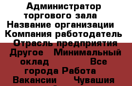 Администратор торгового зала › Название организации ­ Компания-работодатель › Отрасль предприятия ­ Другое › Минимальный оклад ­ 18 000 - Все города Работа » Вакансии   . Чувашия респ.,Алатырь г.